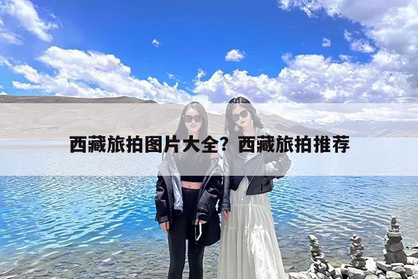 西藏旅拍图片大全?西藏旅拍推荐