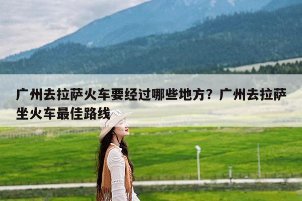 广州去拉萨火车要经过哪些地方?广州去拉萨坐火车最佳路线