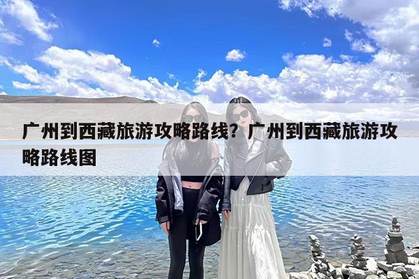 广州到西藏旅游攻略路线?广州到西藏旅游攻略路线图