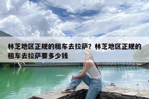 林芝地区正规的租车去拉萨?林芝地区正规的租车去拉萨要多少钱