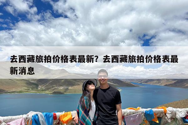 去西藏旅拍价格表最新?去西藏旅拍价格表最新消息
