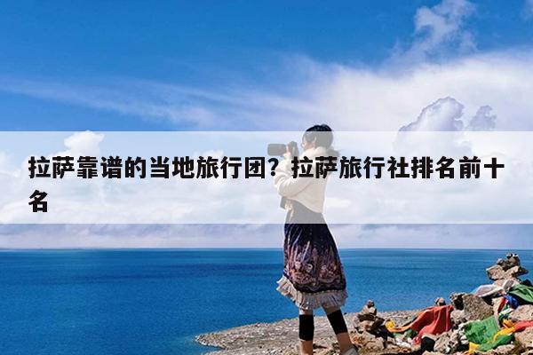 拉萨靠谱的当地旅行团?拉萨旅行社排名前十名