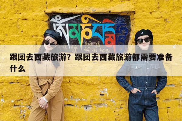 跟团去西藏旅游?跟团去西藏旅游都需要准备什么