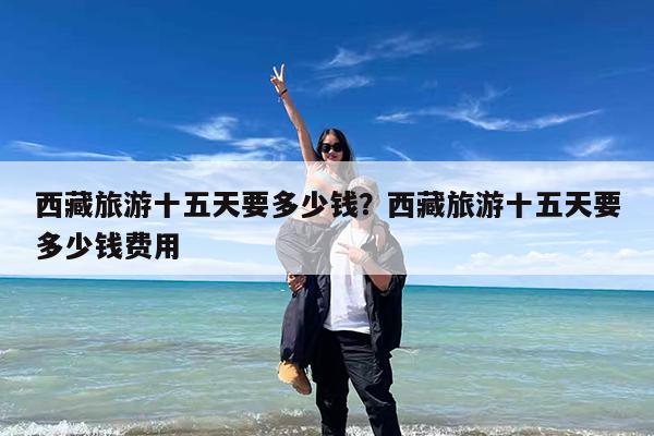 西藏旅游十五天要多少钱?西藏旅游十五天要多少钱费用