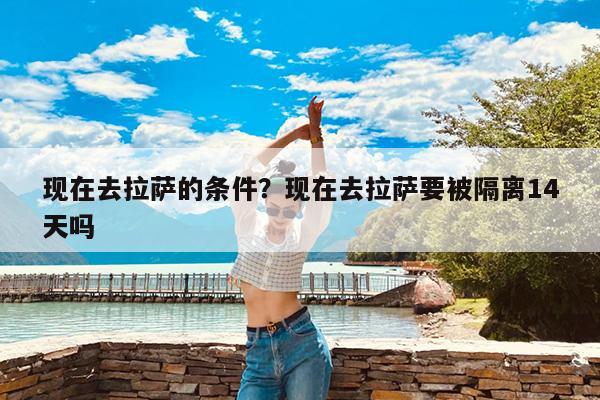 现在去拉萨的条件?现在去拉萨要被隔离14天吗