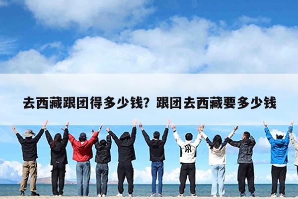 去西藏跟团得多少钱?跟团去西藏要多少钱