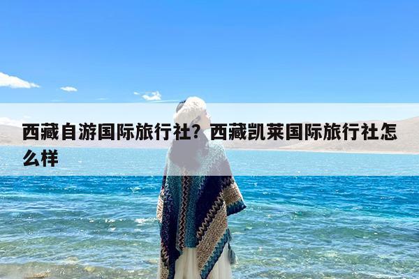 西藏自游国际旅行社?西藏凯莱国际旅行社怎么样