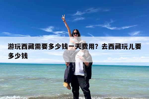 游玩西藏需要多少钱一天费用?去西藏玩儿要多少钱