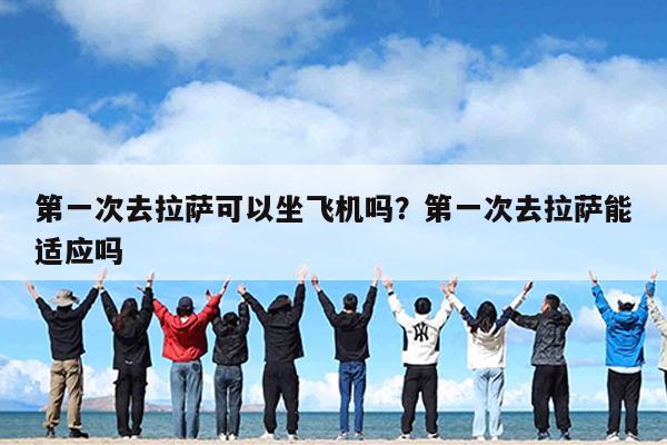 第一次去拉萨可以坐飞机吗?第一次去拉萨能适应吗