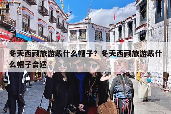 冬天西藏旅游戴什么帽子?冬天西藏旅游戴什么帽子合适