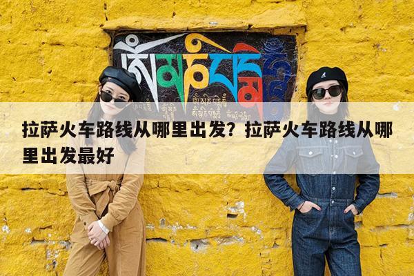 拉萨火车路线从哪里出发?拉萨火车路线从哪里出发最好