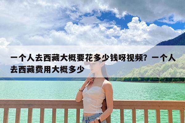 一个人去西藏大概要花多少钱呀视频?一个人去西藏费用大概多少
