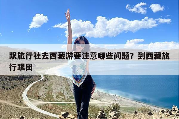 跟旅行社去西藏游要注意哪些问题?到西藏旅行跟团