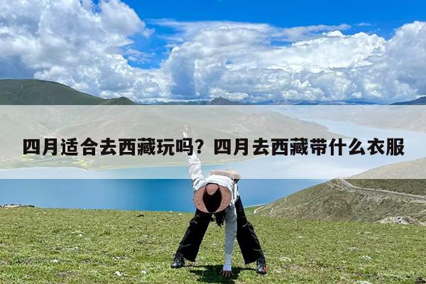 四月适合去西藏玩吗?四月去西藏带什么衣服