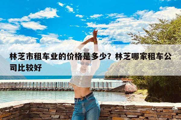 林芝市租车业的价格是多少?林芝哪家租车公司比较好