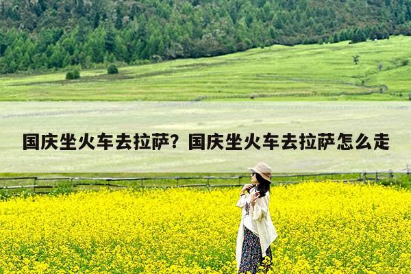 国庆坐火车去拉萨?国庆坐火车去拉萨怎么走