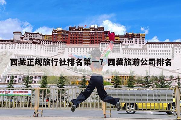 西藏正规旅行社排名第一?西藏旅游公司排名