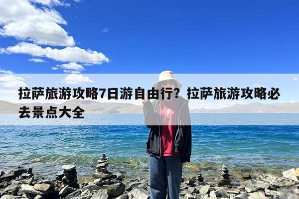 拉萨旅游攻略7日游自由行?拉萨旅游攻略必去景点大全