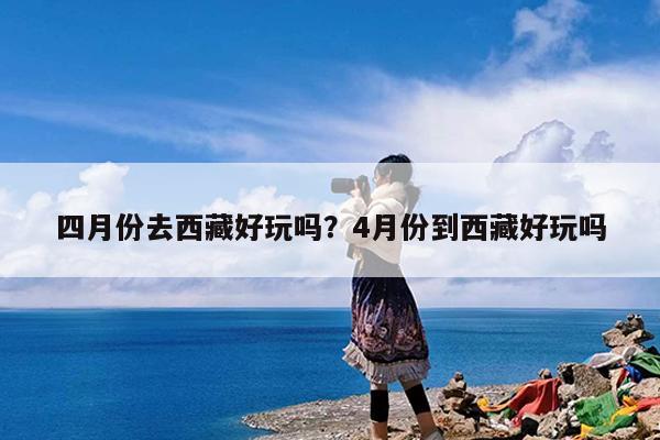 四月份去西藏好玩吗?4月份到西藏好玩吗