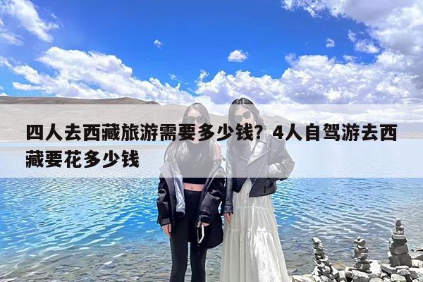 四人去西藏旅游需要多少钱?4人自驾游去西藏要花多少钱