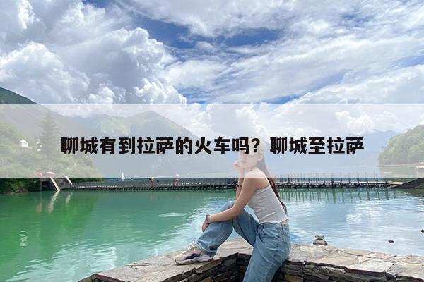 聊城有到拉萨的火车吗?聊城至拉萨