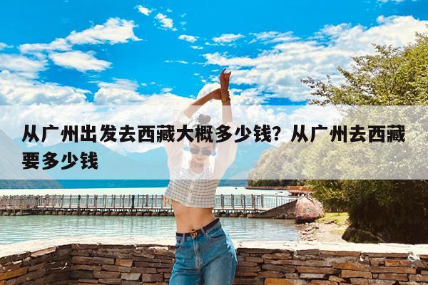 从广州出发去西藏大概多少钱?从广州去西藏要多少钱