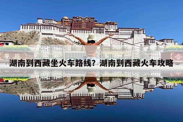 湖南到西藏坐火车路线?湖南到西藏火车攻略