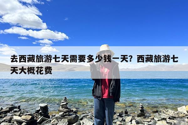 去西藏旅游七天需要多少钱一天?西藏旅游七天大概花费