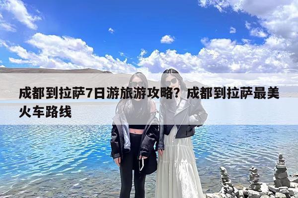 成都到拉萨7日游旅游攻略?成都到拉萨最美火车路线