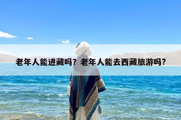 老年人能进藏吗?老年人能去西藏旅游吗?