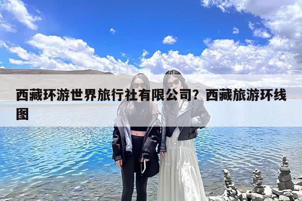 西藏环游世界旅行社有限公司?西藏旅游环线图