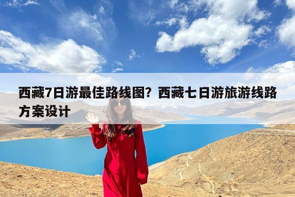 西藏7日游最佳路线图?西藏七日游旅游线路方案设计