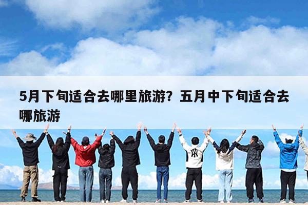 5月下旬适合去哪里旅游?五月中下旬适合去哪旅游