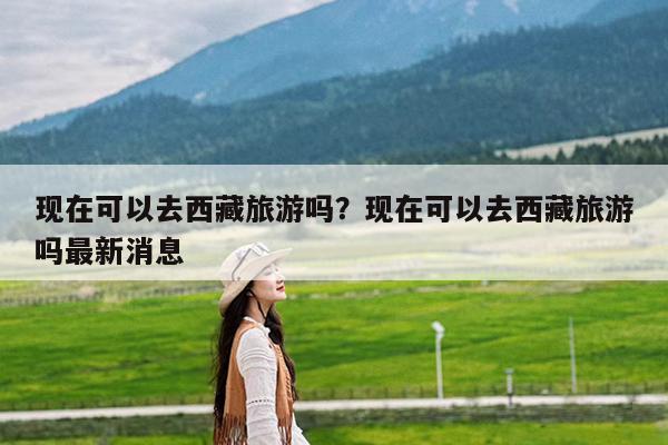 现在可以去西藏旅游吗?现在可以去西藏旅游吗最新消息