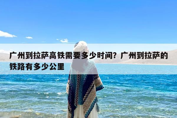 广州到拉萨高铁需要多少时间?广州到拉萨的铁路有多少公里