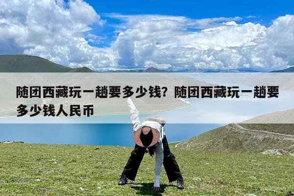 随团西藏玩一趟要多少钱?随团西藏玩一趟要多少钱人民币
