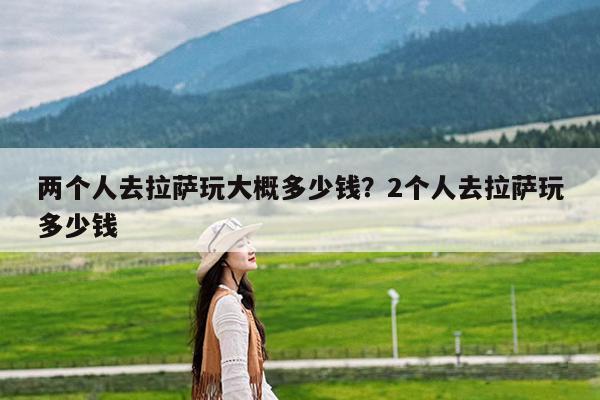 两个人去拉萨玩大概多少钱?2个人去拉萨玩多少钱