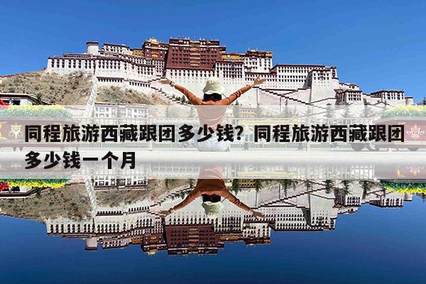 同程旅游西藏跟团多少钱?同程旅游西藏跟团多少钱一个月