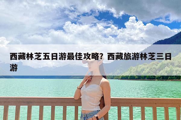 西藏林芝五日游最佳攻略?西藏旅游林芝三日游