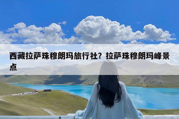 西藏拉萨珠穆朗玛旅行社?拉萨珠穆朗玛峰景点