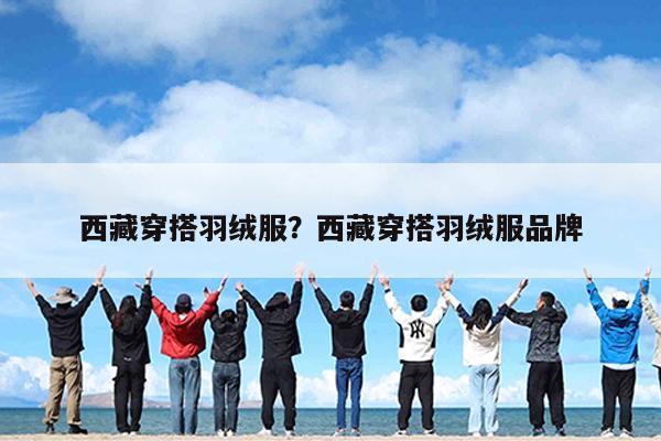 西藏穿搭羽绒服?西藏穿搭羽绒服品牌