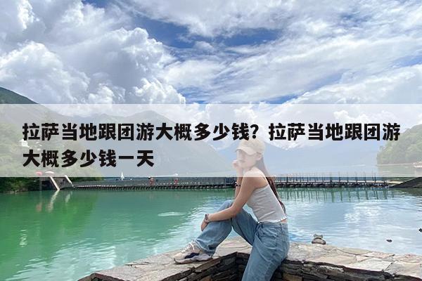 拉萨当地跟团游大概多少钱?拉萨当地跟团游大概多少钱一天