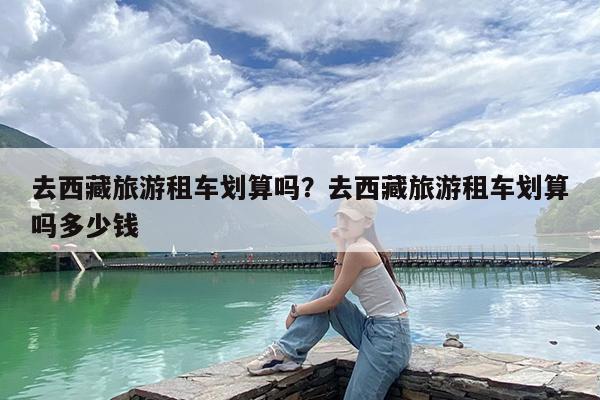 去西藏旅游租车划算吗?去西藏旅游租车划算吗多少钱