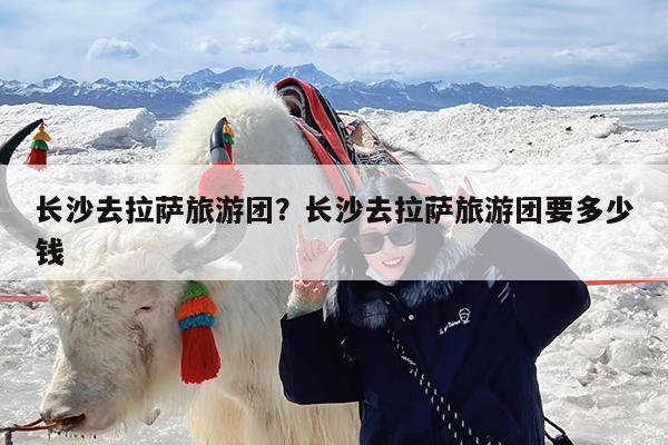 长沙去拉萨旅游团?长沙去拉萨旅游团要多少钱