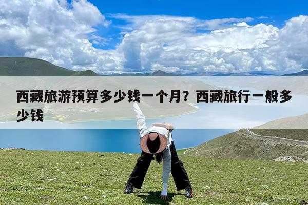 西藏旅游预算多少钱一个月?西藏旅行一般多少钱
