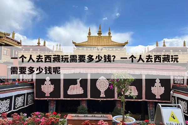 一个人去西藏玩需要多少钱?一个人去西藏玩需要多少钱呢