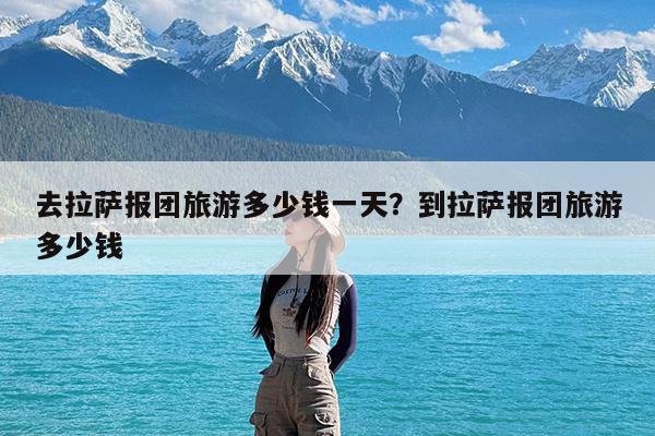 去拉萨报团旅游多少钱一天?到拉萨报团旅游多少钱