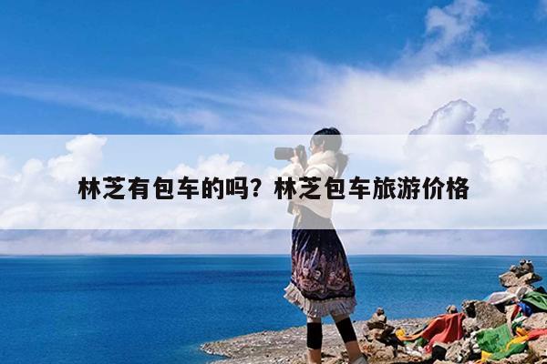 林芝有包车的吗?林芝包车旅游价格