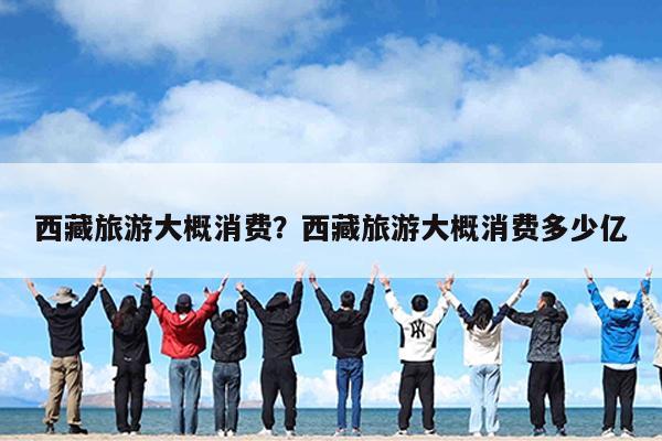 西藏旅游大概消费?西藏旅游大概消费多少亿
