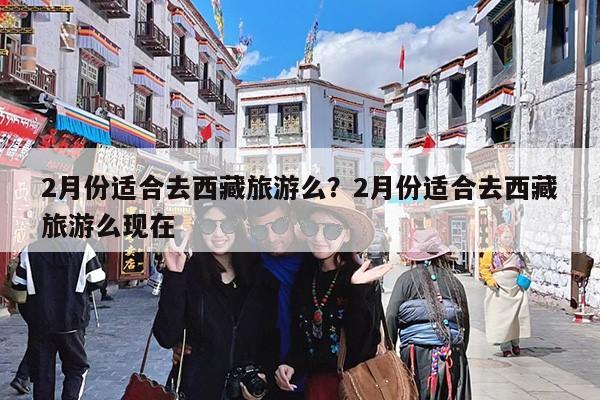 2月份适合去西藏旅游么?2月份适合去西藏旅游么现在